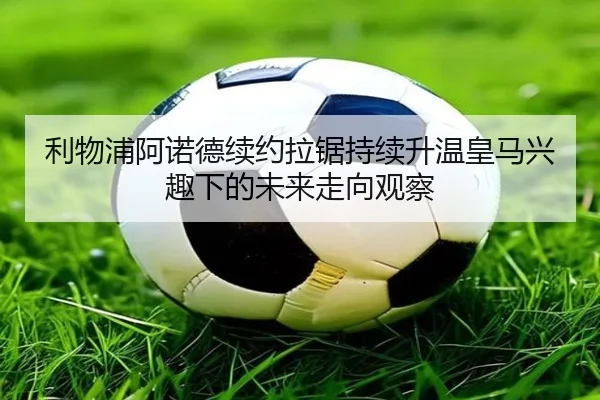 利物浦阿诺德续约拉锯持续升温皇马兴趣下的未来走向观察