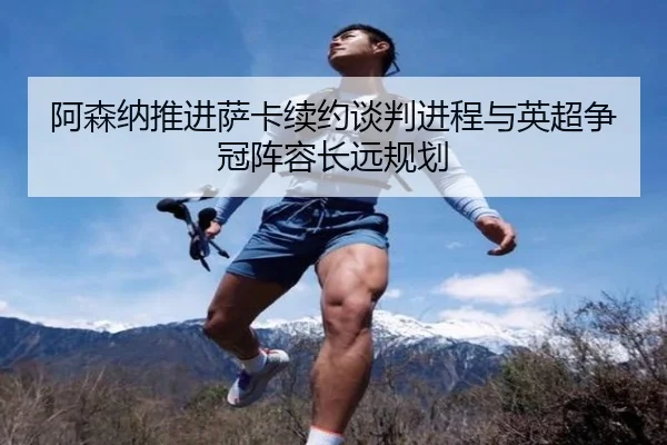 阿森纳推进萨卡续约谈判进程与英超争冠阵容长远规划