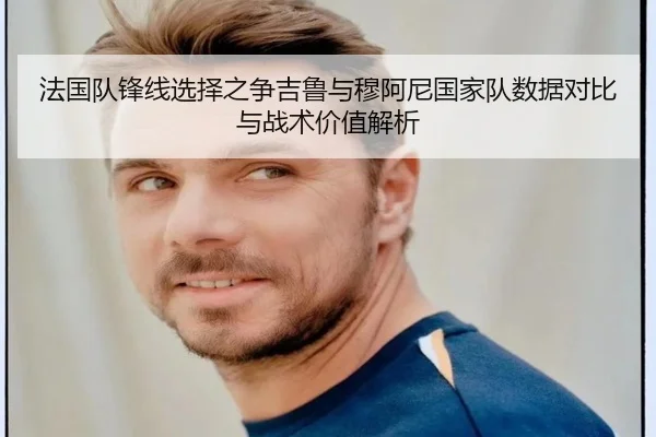 法国队锋线选择之争吉鲁与穆阿尼国家队数据对比与战术价值解析